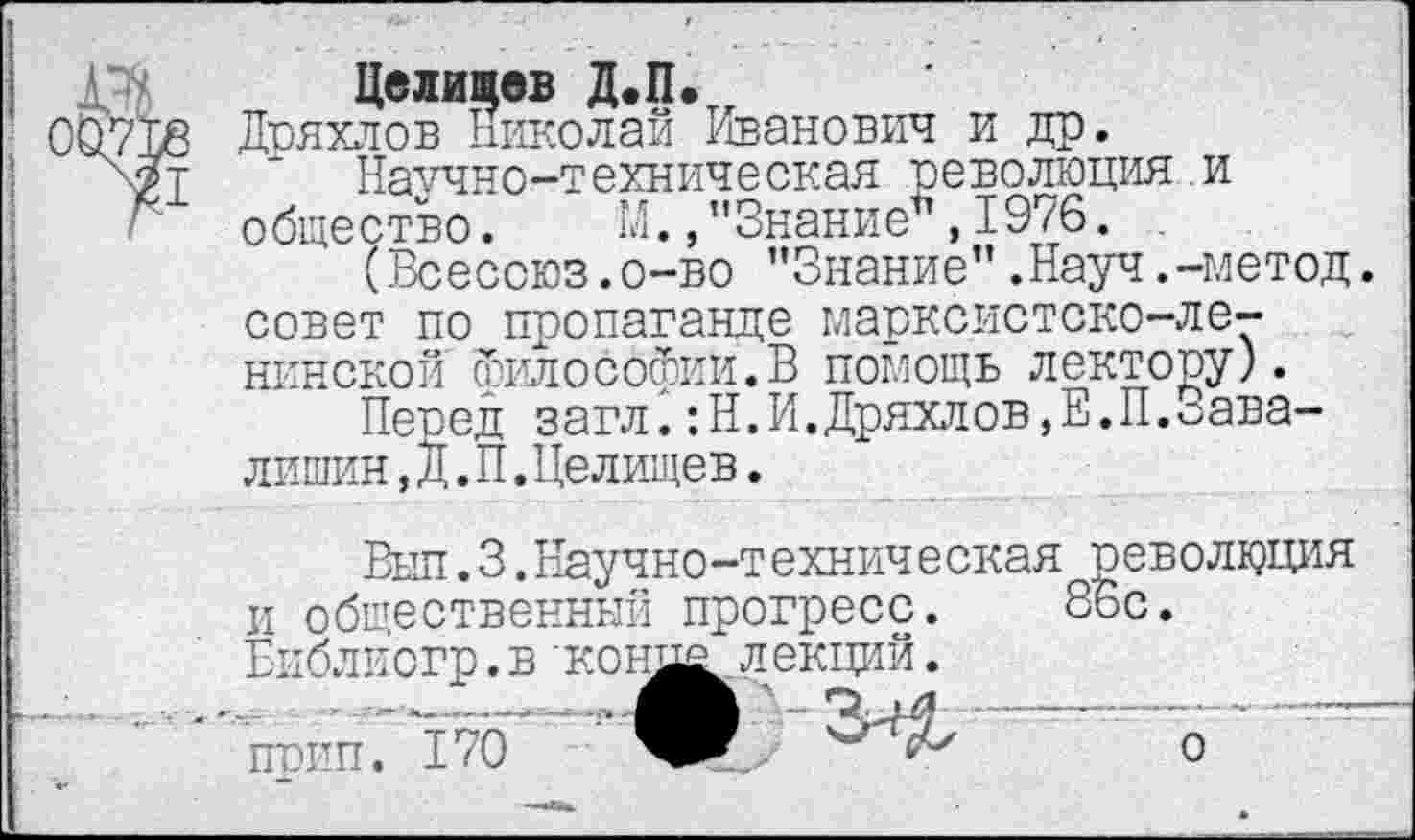 ﻿рч. Целищев Д.П.
00718 Дряхлов Николай Иванович и др.
' Научно-техническая революция и г общество. М., "ЗнаниеМ 976.
(Всесоюз.о-во "Знание”.Науч.-метод, совет по пропаганде марксистско-ленинской философии.В помощь лектору).
Перед загл.:Н.И.Дряхлов,Е.П.оава-лишин, Д. П.Целищев.
Выл.3.Научно-техническая революция и общественный прогресс. 86с Библиогр.в конд^лекций. прип. 170
о